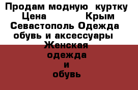 Продам модную  куртку › Цена ­ 3 500 - Крым, Севастополь Одежда, обувь и аксессуары » Женская одежда и обувь   . Крым,Севастополь